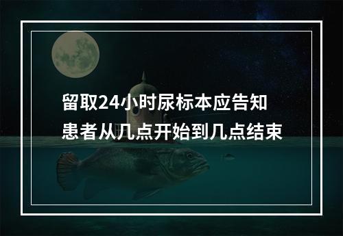 留取24小时尿标本应告知患者从几点开始到几点结束