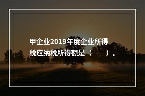 甲企业2019年度企业所得税应纳税所得额是（　　）。