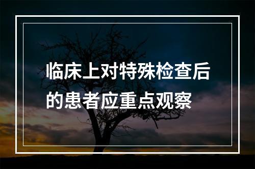 临床上对特殊检查后的患者应重点观察