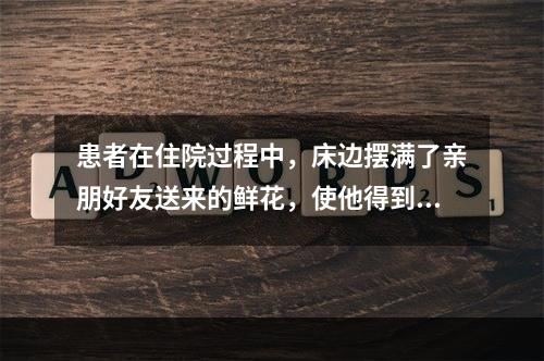 患者在住院过程中，床边摆满了亲朋好友送来的鲜花，使他得到了