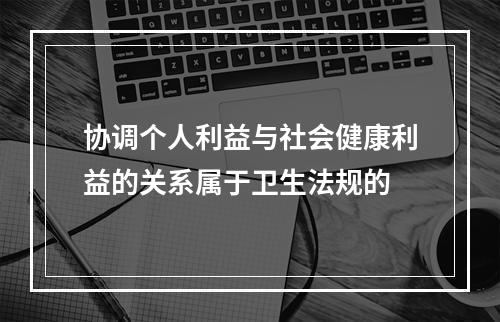 协调个人利益与社会健康利益的关系属于卫生法规的