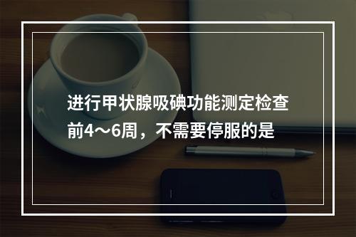 进行甲状腺吸碘功能测定检查前4～6周，不需要停服的是