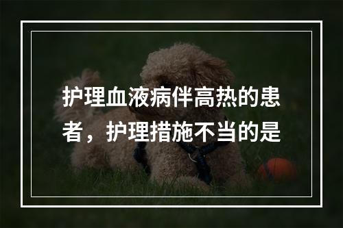 护理血液病伴高热的患者，护理措施不当的是