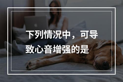 下列情况中，可导致心音增强的是