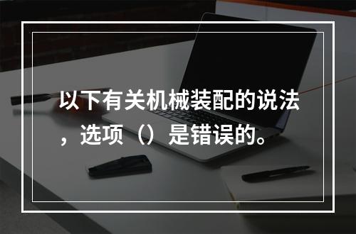 以下有关机械装配的说法，选项（）是错误的。