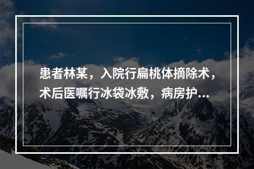 患者林某，入院行扁桃体摘除术，术后医嘱行冰袋冰敷，病房护士应