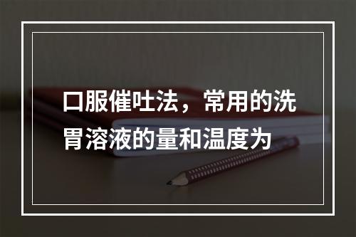 口服催吐法，常用的洗胃溶液的量和温度为