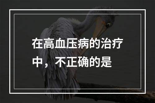 在高血压病的治疗中，不正确的是