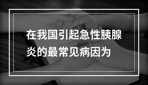 在我国引起急性胰腺炎的最常见病因为