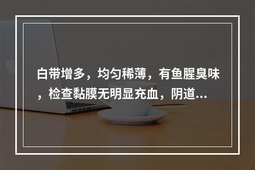 白带增多，均匀稀薄，有鱼腥臭味，检查黏膜无明显充血，阴道液p