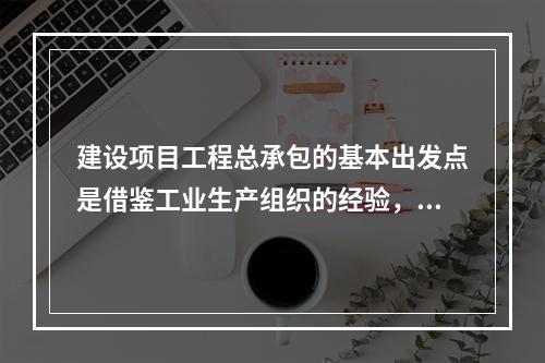 建设项目工程总承包的基本出发点是借鉴工业生产组织的经验，实现