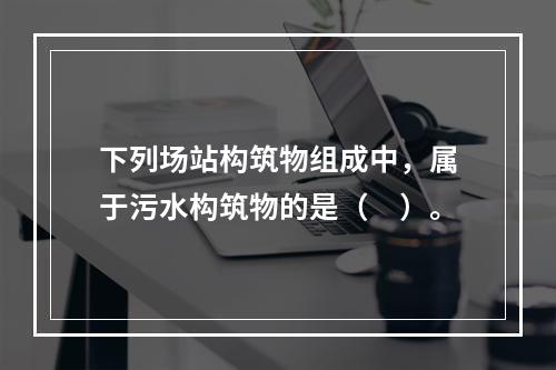 下列场站构筑物组成中，属于污水构筑物的是（　）。