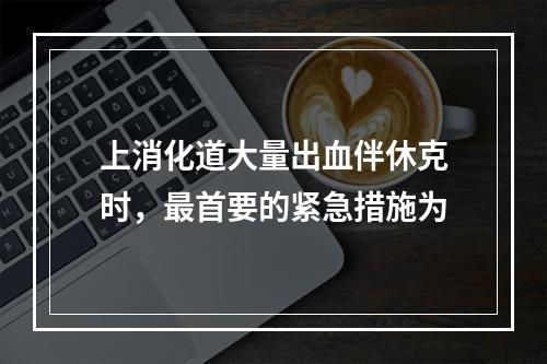 上消化道大量出血伴休克时，最首要的紧急措施为