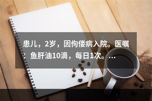 患儿，2岁，因佝偻病入院。医嘱：鱼肝油10滴，每日1次。护士