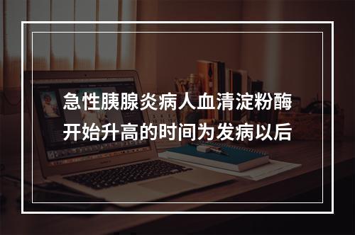 急性胰腺炎病人血清淀粉酶开始升高的时间为发病以后