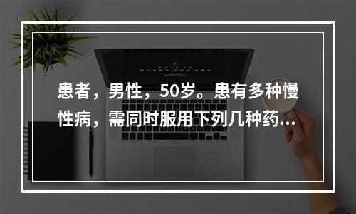 患者，男性，50岁。患有多种慢性病，需同时服用下列几种药物，