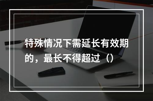 特殊情况下需延长有效期的，最长不得超过（）