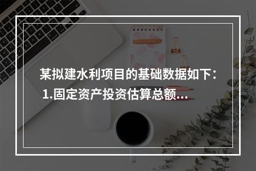 某拟建水利项目的基础数据如下： 1.固定资产投资估算总额为5