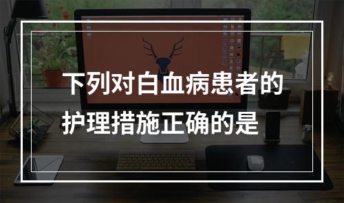 下列对白血病患者的护理措施正确的是