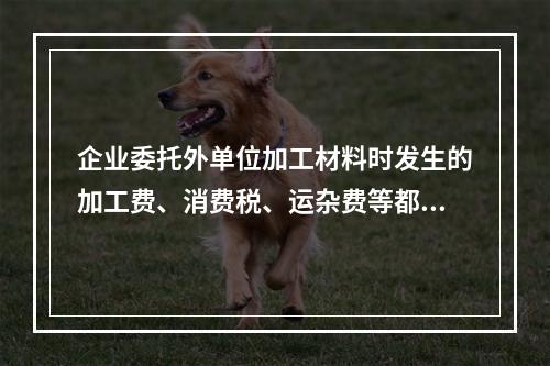 企业委托外单位加工材料时发生的加工费、消费税、运杂费等都应该