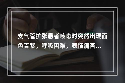 支气管扩张患者咳嗽时突然出现面色青紫，呼吸困难，表情痛苦，应