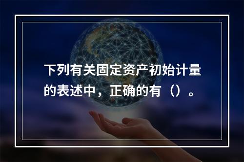 下列有关固定资产初始计量的表述中，正确的有（）。