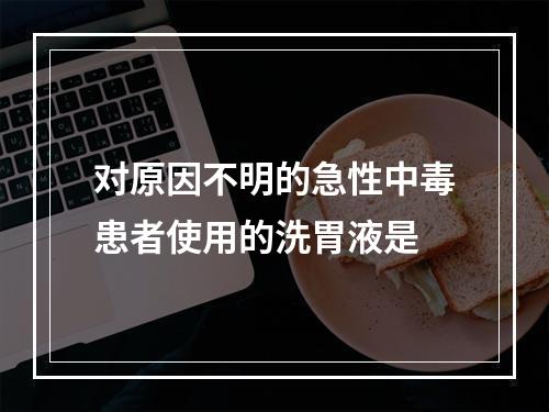 对原因不明的急性中毒患者使用的洗胃液是