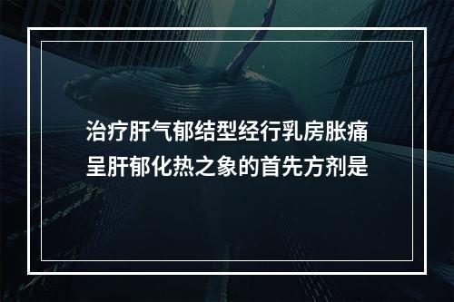 治疗肝气郁结型经行乳房胀痛呈肝郁化热之象的首先方剂是