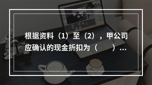 根据资料（1）至（2），甲公司应确认的现金折扣为（　　）元。