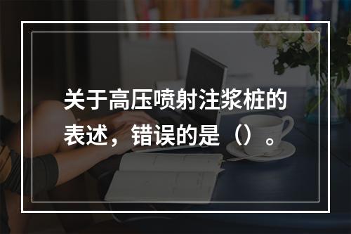 关于高压喷射注浆桩的表述，错误的是（）。