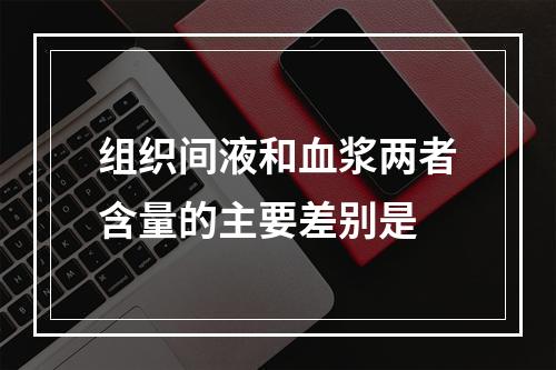 组织间液和血浆两者含量的主要差别是