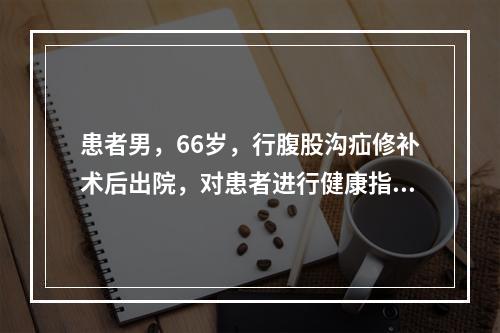 患者男，66岁，行腹股沟疝修补术后出院，对患者进行健康指导中