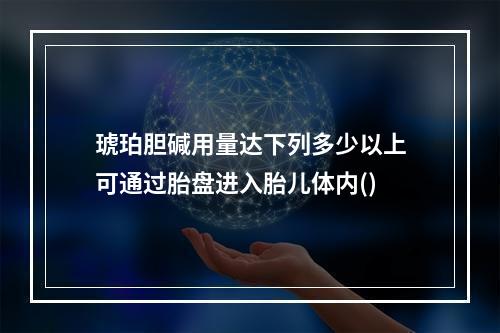 琥珀胆碱用量达下列多少以上可通过胎盘进入胎儿体内()