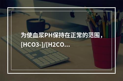 为使血浆PH保持在正常的范围，[HCO3-]/[H2CO3]