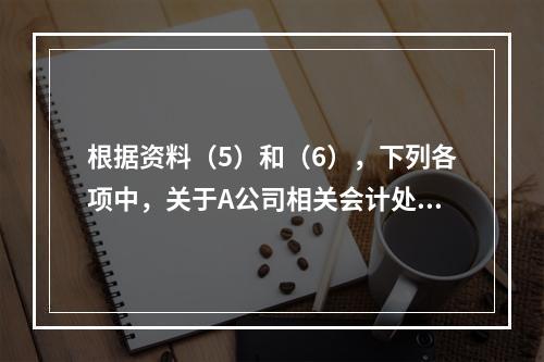 根据资料（5）和（6），下列各项中，关于A公司相关会计处理结