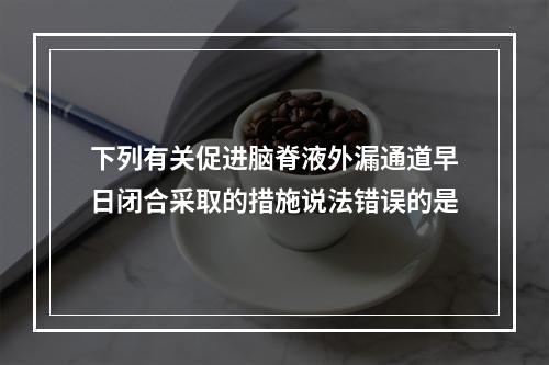 下列有关促进脑脊液外漏通道早日闭合采取的措施说法错误的是