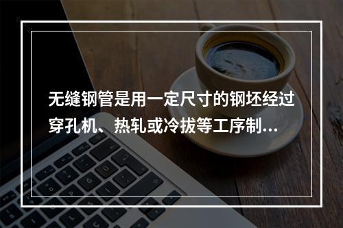 无缝钢管是用一定尺寸的钢坯经过穿孔机、热轧或冷拔等工序制成的