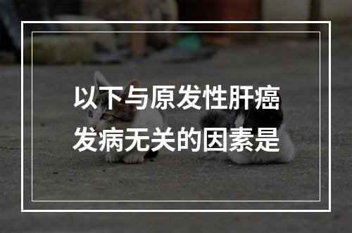 以下与原发性肝癌发病无关的因素是