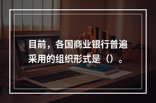 目前，各国商业银行普遍采用的组织形式是（）。