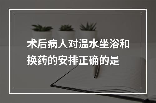 术后病人对温水坐浴和换药的安排正确的是