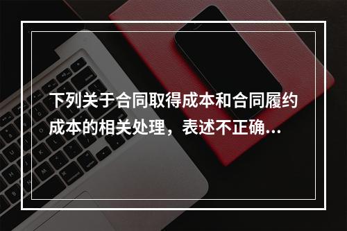 下列关于合同取得成本和合同履约成本的相关处理，表述不正确的是