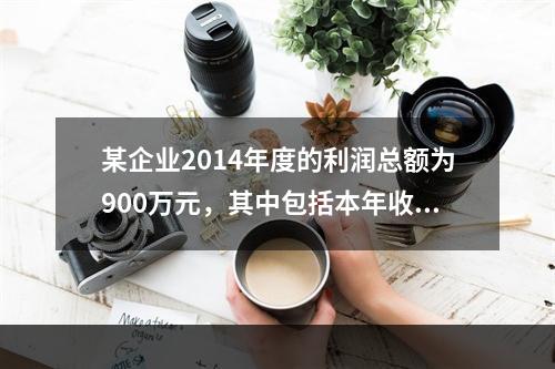 某企业2014年度的利润总额为900万元，其中包括本年收到的