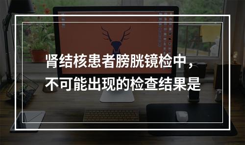 肾结核患者膀胱镜检中，不可能出现的检查结果是