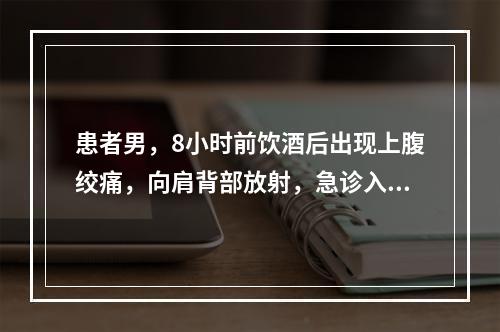 患者男，8小时前饮酒后出现上腹绞痛，向肩背部放射，急诊入院，