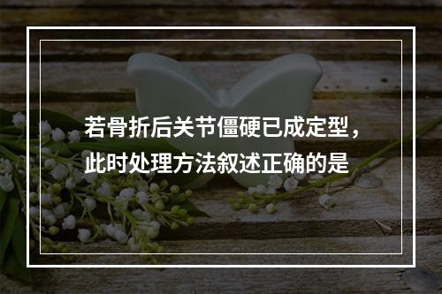 若骨折后关节僵硬已成定型，此时处理方法叙述正确的是