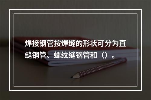 焊接钢管按焊缝的形状可分为直缝钢管、螺纹缝钢管和（）。