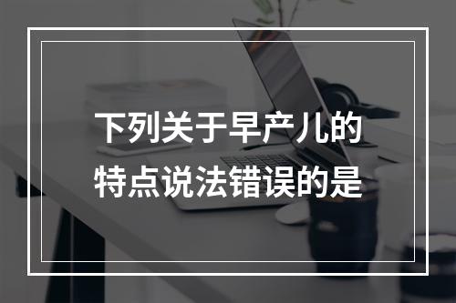 下列关于早产儿的特点说法错误的是