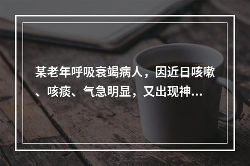 某老年呼吸衰竭病人，因近日咳嗽、咳痰、气急明显，又出现神志不