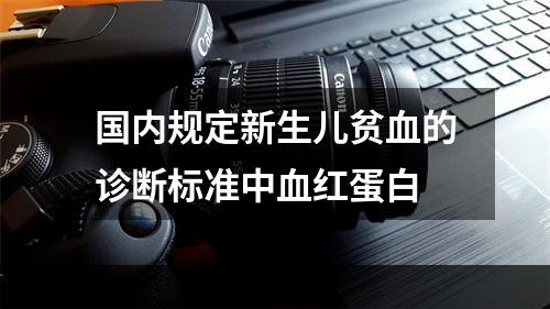 国内规定新生儿贫血的诊断标准中血红蛋白