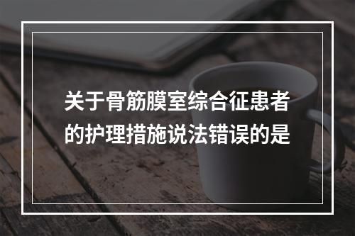 关于骨筋膜室综合征患者的护理措施说法错误的是